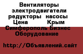 Вентиляторы, электродвигатели, редукторы, насосы › Цена ­ 123 - Крым, Симферополь Бизнес » Оборудование   